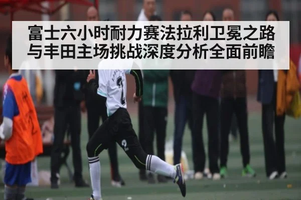 富士六小时耐力赛法拉利卫冕之路与丰田主场挑战深度分析全面前瞻